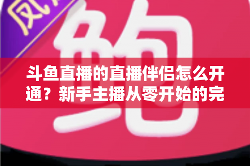 斗鱼直播的直播伴侣怎么开通？新手主播从零开始的完整开通指南与实战技巧