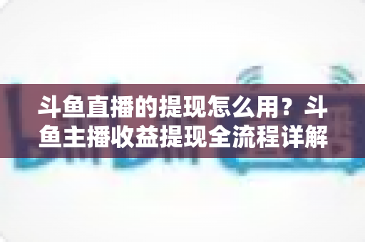 斗鱼直播的提现怎么用？斗鱼主播收益提现全流程详解与实用避坑指南