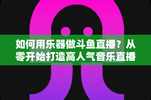 如何用乐器做斗鱼直播？从零开始打造高人气音乐直播间的完整实战指南