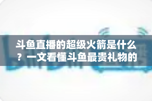 斗鱼直播的超级火箭是什么?一文看懂斗鱼最贵礼物的价格、特效与隐藏玩法 斗鱼直播的超级火箭是什么?一文看懂斗鱼最贵礼物的价格、特效与隐藏玩法