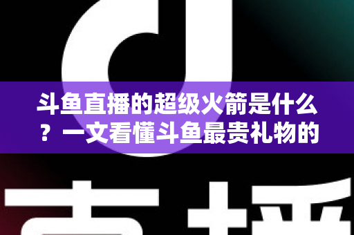 斗鱼直播的超级火箭是什么?一文看懂斗鱼最贵礼物的价格、特效与隐藏玩法 斗鱼直播的超级火箭是什么?一文看懂斗鱼最贵礼物的价格、特效与隐藏玩法