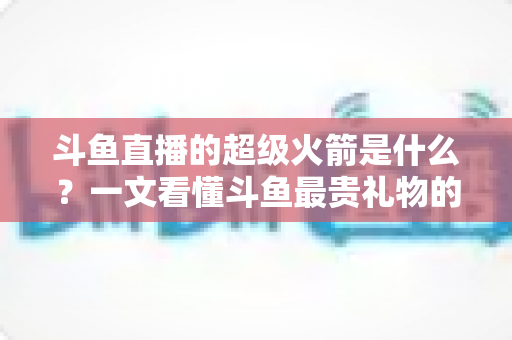 斗鱼直播的超级火箭是什么?一文看懂斗鱼最贵礼物的价格、特效与隐藏玩法 斗鱼直播的超级火箭是什么?一文看懂斗鱼最贵礼物的价格、特效与隐藏玩法