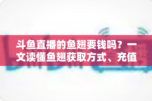 斗鱼直播的鱼翅要钱吗？一文读懂鱼翅获取方式、充值价格与使用攻略
