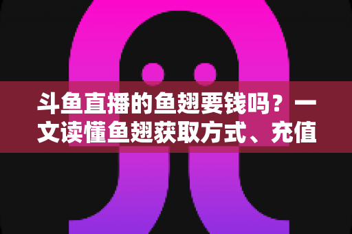 斗鱼直播的鱼翅要钱吗？一文读懂鱼翅获取方式、充值价格与使用攻略