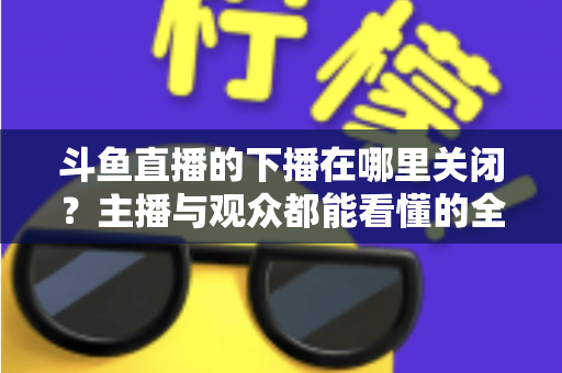 斗鱼直播的下播在哪里关闭？主播与观众都能看懂的全流程操作指南