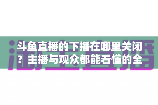 斗鱼直播的下播在哪里关闭？主播与观众都能看懂的全流程操作指南
