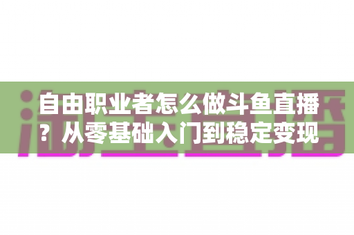 自由职业者怎么做斗鱼直播？从零基础入门到稳定变现的完整指南