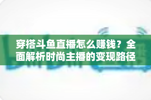 穿搭斗鱼直播怎么赚钱?全面解析时尚主播的变现路径与实战攻略 穿搭斗鱼直播怎么赚钱?全面解析时尚主播的变现路径与实战攻略