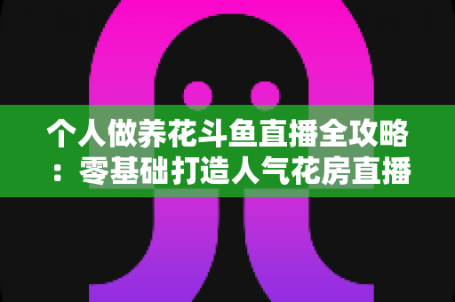 个人做养花斗鱼直播全攻略：零基础打造人气花房直播间的实战指南