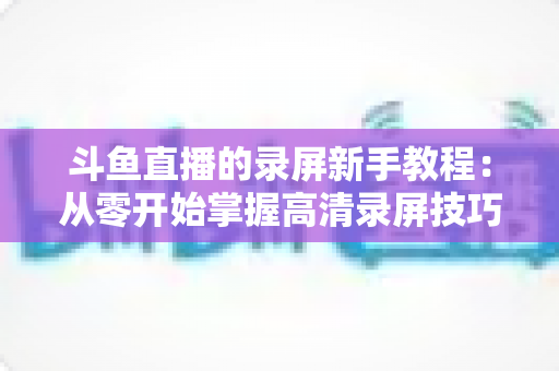斗鱼直播的录屏新手教程：从零开始掌握高清录屏技巧的完整指南