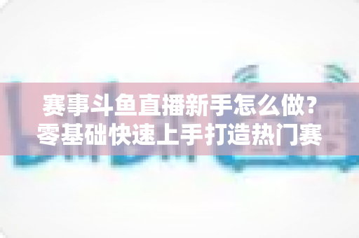 赛事斗鱼直播新手怎么做？零基础快速上手打造热门赛事直播间的实用指南
