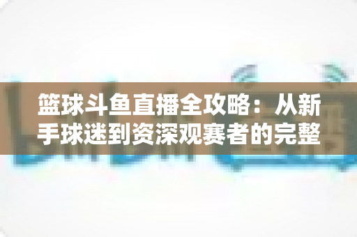 篮球斗鱼直播全攻略:从新手球迷到资深观赛者的完整观赛指南 篮球斗鱼直播全攻略:从新手球迷到资深观赛者的完整观赛指南