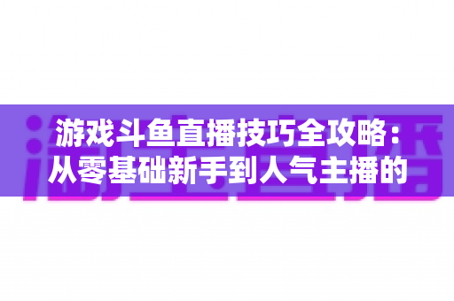 游戏斗鱼直播技巧全攻略:从零基础新手到人气主播的实战进阶指南 游戏斗鱼直播技巧全攻略:从零基础新手到人气主播的实战进阶指南