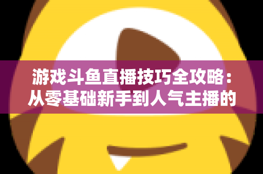 游戏斗鱼直播技巧全攻略:从零基础新手到人气主播的实战进阶指南 游戏斗鱼直播技巧全攻略:从零基础新手到人气主播的实战进阶指南