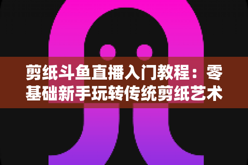 剪纸斗鱼直播入门教程:零基础新手玩转传统剪纸艺术直播的完整实战指南 剪纸斗鱼直播入门教程:零基础新手玩转传统剪纸艺术直播的完整实战指南
