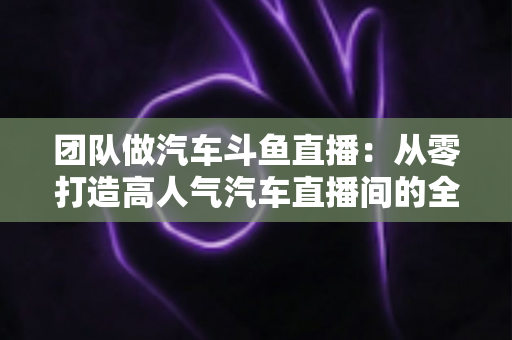 团队做汽车斗鱼直播:从零打造高人气汽车直播间的全流程实战指南 团队做汽车斗鱼直播:从零打造高人气汽车直播间的全流程实战指南