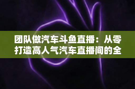 团队做汽车斗鱼直播:从零打造高人气汽车直播间的全流程实战指南 团队做汽车斗鱼直播:从零打造高人气汽车直播间的全流程实战指南