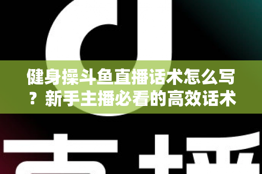 健身操斗鱼直播话术怎么写?新手主播必看的高效话术撰写指南与实战技巧 健身操斗鱼直播话术怎么写?新手主播必看的高效话术撰写指南与实战技巧