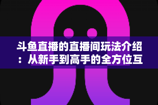 斗鱼直播的直播间玩法介绍：从新手到高手的全方位互动指南
