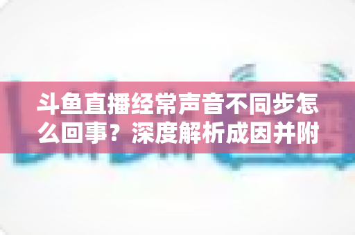 斗鱼直播经常声音不同步怎么回事?深度解析成因并附全套实用修复指南 斗鱼直播经常声音不同步怎么回事?深度解析成因并附全套实用修复指南