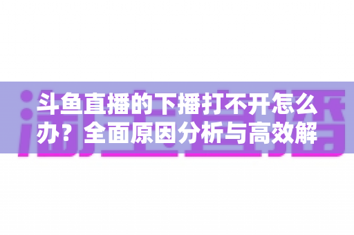 斗鱼直播的下播打不开怎么办?全面原因分析与高效解决方法指南 斗鱼直播的下播打不开怎么办?全面原因分析与高效解决方法指南