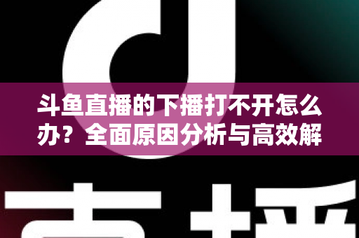斗鱼直播的下播打不开怎么办?全面原因分析与高效解决方法指南 斗鱼直播的下播打不开怎么办?全面原因分析与高效解决方法指南