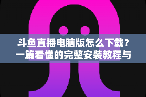 斗鱼直播电脑版怎么下载?一篇看懂的完整安装教程与新手实用指南 斗鱼直播电脑版怎么下载?一篇看懂的完整安装教程与新手实用指南