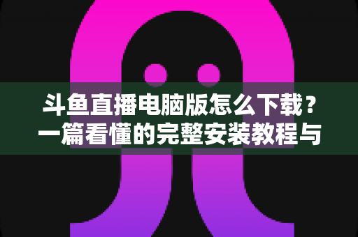 斗鱼直播电脑版怎么下载?一篇看懂的完整安装教程与新手实用指南 斗鱼直播电脑版怎么下载?一篇看懂的完整安装教程与新手实用指南