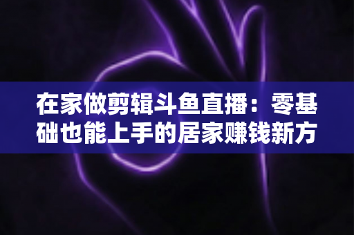 在家做剪辑斗鱼直播:零基础也能上手的居家赚钱新方式,从设备选择到变现的全流程指南 在家做剪辑斗鱼直播:零基础也能上手的居家赚钱新方式,从设备选择到变现的全流程指南