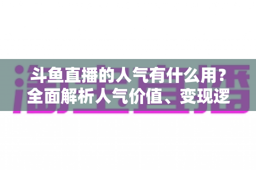 斗鱼直播的人气有什么用?全面解析人气价值、变现逻辑与提升策略的实战指南 斗鱼直播的人气有什么用?全面解析人气价值、变现逻辑与提升策略的实战指南