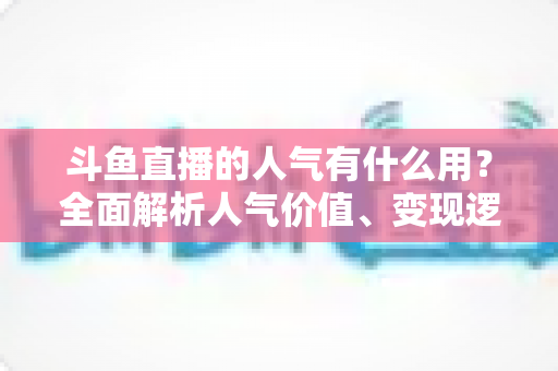 斗鱼直播的人气有什么用?全面解析人气价值、变现逻辑与提升策略的实战指南 斗鱼直播的人气有什么用?全面解析人气价值、变现逻辑与提升策略的实战指南