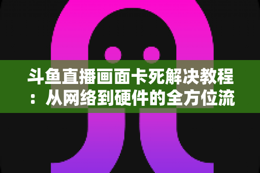 斗鱼直播画面卡死解决教程：从网络到硬件的全方位流畅观看指南
