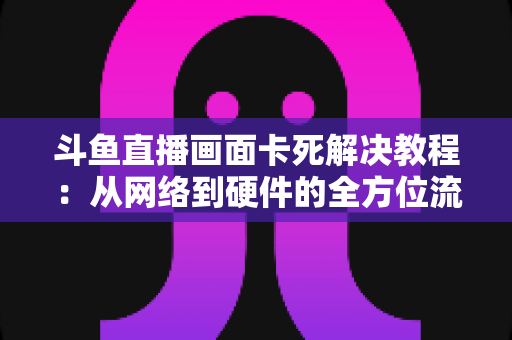 斗鱼直播画面卡死解决教程：从网络到硬件的全方位流畅观看指南