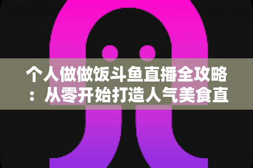 个人做做饭斗鱼直播全攻略：从零开始打造人气美食直播间的新手实战指南