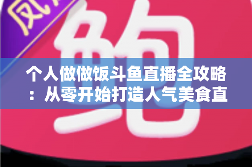 个人做做饭斗鱼直播全攻略：从零开始打造人气美食直播间的新手实战指南
