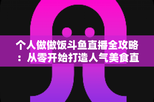 个人做做饭斗鱼直播全攻略：从零开始打造人气美食直播间的新手实战指南