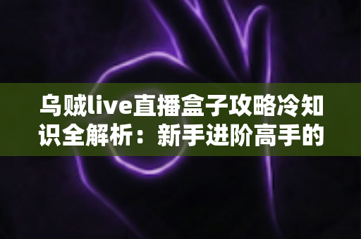 乌贼live直播盒子攻略冷知识全解析：新手进阶高手的必备实用指南