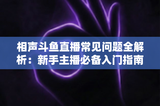 相声斗鱼直播常见问题全解析：新手主播必备入门指南与高效答疑手册