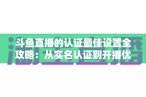 斗鱼直播的认证最佳设置全攻略：从实名认证到开播优化的完整指南