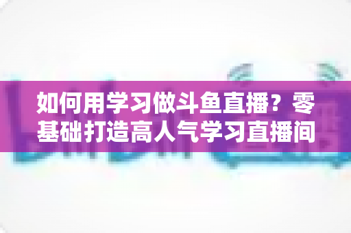 如何用学习做斗鱼直播?零基础打造高人气学习直播间的实用全攻略 如何用学习做斗鱼直播?零基础打造高人气学习直播间的实用全攻略