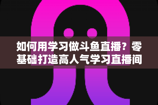 如何用学习做斗鱼直播?零基础打造高人气学习直播间的实用全攻略 如何用学习做斗鱼直播?零基础打造高人气学习直播间的实用全攻略