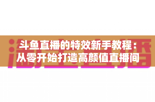 斗鱼直播的特效新手教程:从零开始打造高颜值直播间的完整指南 斗鱼直播的特效新手教程:从零开始打造高颜值直播间的完整指南