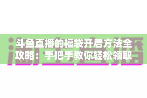 斗鱼直播的福袋开启方法全攻略：手把手教你轻松领取直播间隐藏福利