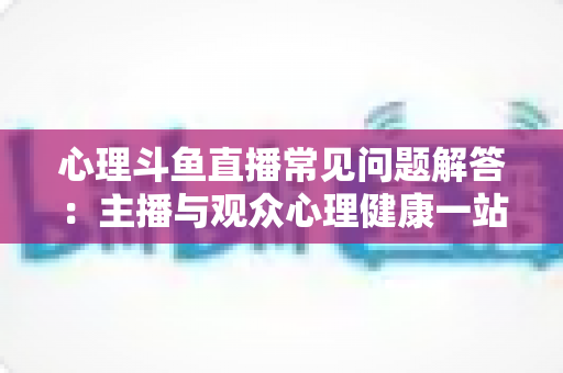 心理斗鱼直播常见问题解答:主播与观众心理健康一站式权威指南 心理斗鱼直播常见问题解答:主播与观众心理健康一站式权威指南
