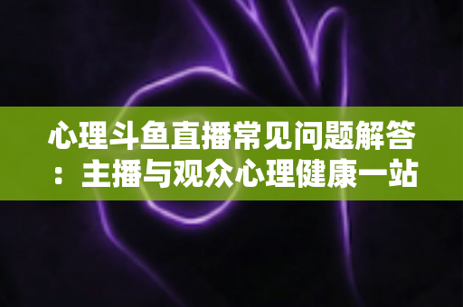 心理斗鱼直播常见问题解答：主播与观众心理健康一站式权威指南