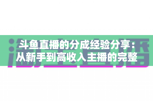 斗鱼直播的分成经验分享:从新手到高收入主播的完整盈利指南 斗鱼直播的分成经验分享:从新手到高收入主播的完整盈利指南