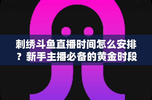刺绣斗鱼直播时间怎么安排?新手主播必备的黄金时段规划与涨粉全攻略 刺绣斗鱼直播时间怎么安排?新手主播必备的黄金时段规划与涨粉全攻略
