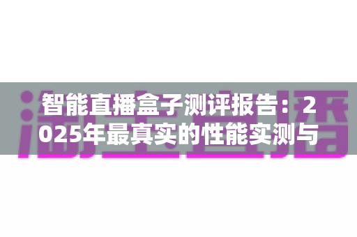 智能直播盒子测评报告：2025年最真实的性能实测与选购避坑全指南