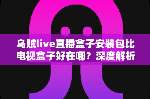 乌贼live直播盒子安装包比电视盒子好在哪？深度解析软件直播方案的核心优势