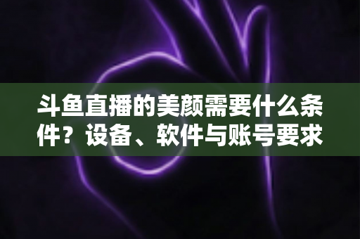 斗鱼直播的美颜需要什么条件?设备、软件与账号要求全解析,助你轻松开启精致开播体验 斗鱼直播的美颜需要什么条件?设备、软件与账号要求全解析,助你轻松开启精致开播体验